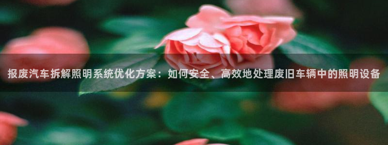 千亿国际休育:报废汽车拆解照明系统优化方案:如何安全、高效地处理废旧车辆中的照明设备
