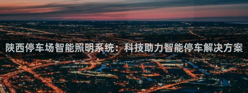 千亿国际是什么平台公司:陕西停车场智能照明系统:科技助力智能停车解决方案